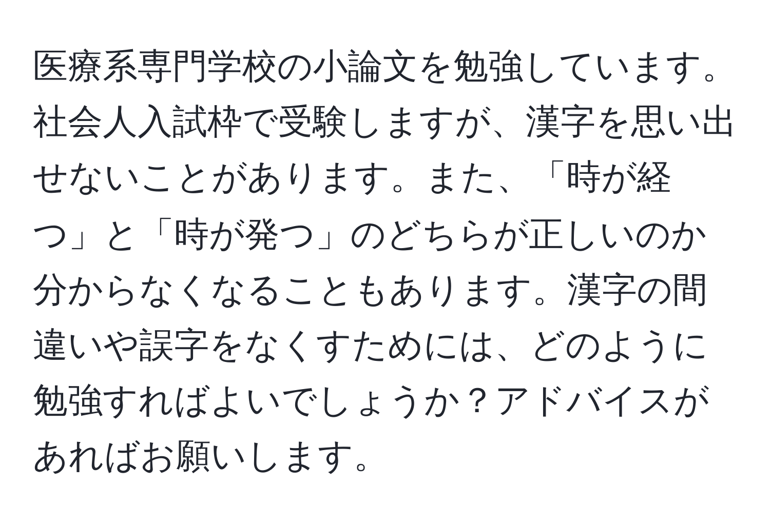 医療系専門学校の小論文を勉強しています。社会人入試枠で受験しますが、漢字を思い出せないことがあります。また、「時が経つ」と「時が発つ」のどちらが正しいのか分からなくなることもあります。漢字の間違いや誤字をなくすためには、どのように勉強すればよいでしょうか？アドバイスがあればお願いします。