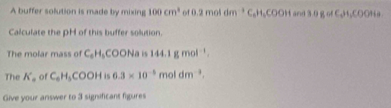 A buffer solution is made by mixing 100cm^3 of 0.2moldm^(-1)C_6H_5COOH and 3.0gofC_6H_6COOHa
Calculate the pH of this buffer solution. 
The molar mass of C_6H_5COONais144.1gmol^(-1). 
The K_a of C_6H_5COOH is 6.3* 10^(-5) mol dm^(-3). 
Give your answer to 3 significant figures