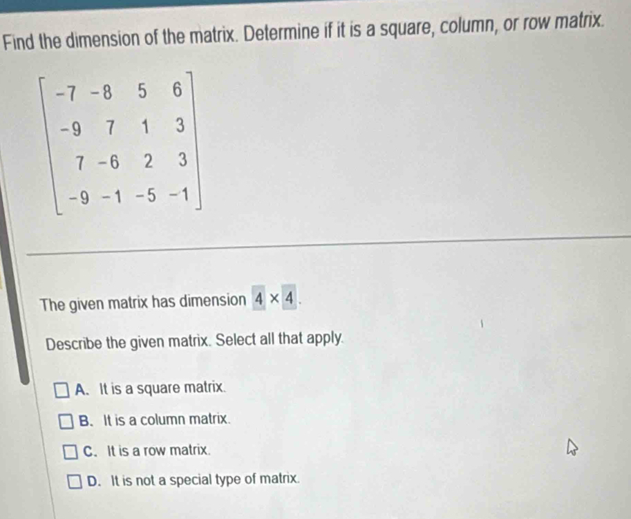 Find the dimension of the matrix. Determine if it is a square, column, or row matrix.
beginbmatrix -7-8&5&6 -9&7&1&3 7&-8&2&3 -9&-1&-5&-1endbmatrix
The given matrix has dimension 4* 4. 
Describe the given matrix. Select all that apply.
A. It is a square matrix.
B. It is a column matrix.
C. It is a row matrix.
D. It is not a special type of matrix.