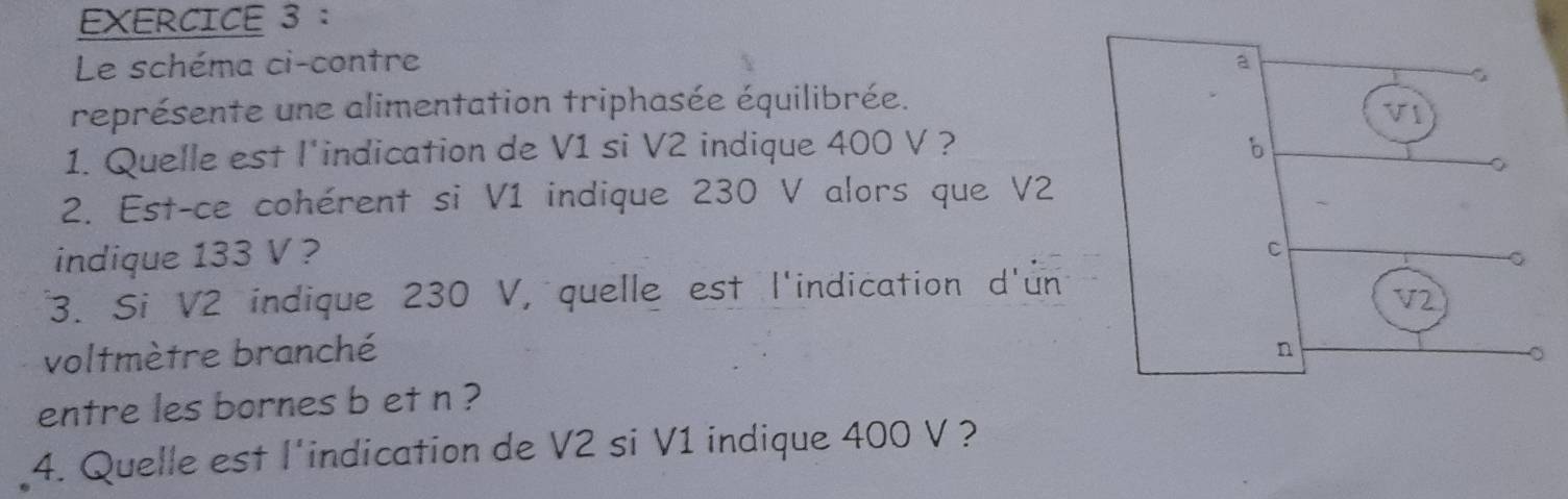 Le schéma ci-contre 
représente une alimentation triphasée équilibrée. 
1. Quelle est l'indication de V1 si V2 indique 400 V ? 
2. Est-ce cohérent si V1 indique 230 V alors que V2
indique 133 V ? 
3. Si V2 indique 230 V, quelle est l'indication d'un 
voltmètre branché 
entre les bornes b et n ? 
4. Quelle est l'indication de V2 si V1 indique 400 V ?