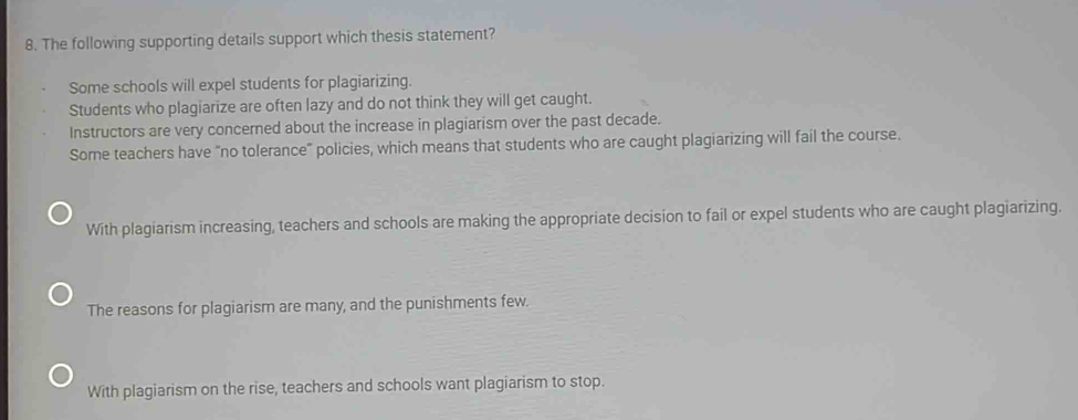 The following supporting details support which thesis statement?
Some schools will expel students for plagiarizing.
Students who plagiarize are often lazy and do not think they will get caught.
Instructors are very concerned about the increase in plagiarism over the past decade.
Some teachers have “no tolerance” policies, which means that students who are caught plagiarizing will fail the course.
With plagiarism increasing, teachers and schools are making the appropriate decision to fail or expel students who are caught plagiarizing.
The reasons for plagiarism are many, and the punishments few.
With plagiarism on the rise, teachers and schools want plagiarism to stop.