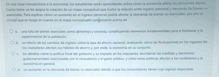 En una clase introductoría a la economía, los estudiantes están aprendiendo sobre cómo la economía afecta las decisiones ciarías.
Como tarea, se les asigna la creación de un mapa conceptual que ilustre la relación entre ingreso personal y demanda de bienes no
esenciales. Para explicar cómo un aumento en el ingreso personal podría afectar la demanda de bienes no esenciales, por ello es
crucial que se tenga en cuenta en el mapa conceptualel componente acerca de
a, una lista de bienes esenciales como alimentos y vivienda, constituyendo elementos fundamentales para el bienestar y la
supervivencia de la población
b. un efecto de los cambios de ingreso sobre la tasa de ahomo nacional, analizando cómo las fluctuaciones en los ingresos de
los ciudadanos afectan sus hhábitos de ahoro y, por ende, la economía en su conjunto.
c. los detalles sobre la política fiscal del gobierno y su impacto en los impuestos, abordando las medidas y decisiones
gubernamentales relacionadas con la recaudación y el gasto público, y cómo estas políticas afectan a los ciudadanos y la
economía en general.
d. un aumento en la demanda de bienes no esenciales debido a que los consumidores tienen más ingreso disponible.