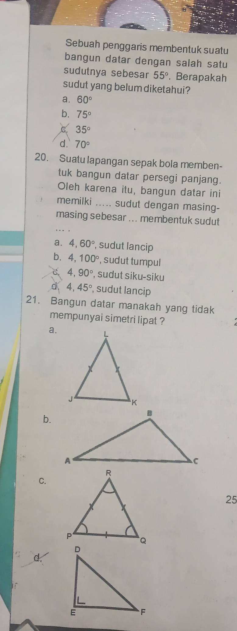 Sebuah penggaris membentuk suatu
bangun datar dengan salah satu
sudutnya sebesar 55°. Berapakah
sudut yang belum diketahui?
a. 60°
b. 75°
C. 35°
d. 70°
20. Suatu lapangan sepak bola memben-
tuk bangun datar persegi panjang.
Oleh karena itu, bangun datar ini
memilki ..... sudut dengan masing-
_
masing sebesar ... membentuk sudut
a. 4, 60°, , sudut lancip
b. 4, 100° , sudut tumpul
C. 4, 90° , sudut siku-siku
d 4, 45° , sudut lancip
21. Bangun datar manakah yang tidak
mempunyai simetri lipat ?
a.
b.
C.
25
C