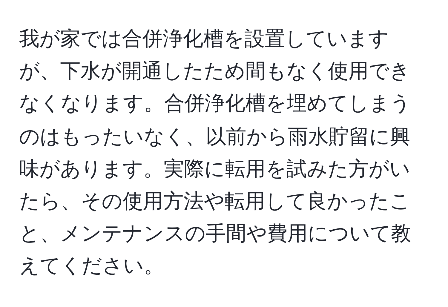 我が家では合併浄化槽を設置していますが、下水が開通したため間もなく使用できなくなります。合併浄化槽を埋めてしまうのはもったいなく、以前から雨水貯留に興味があります。実際に転用を試みた方がいたら、その使用方法や転用して良かったこと、メンテナンスの手間や費用について教えてください。