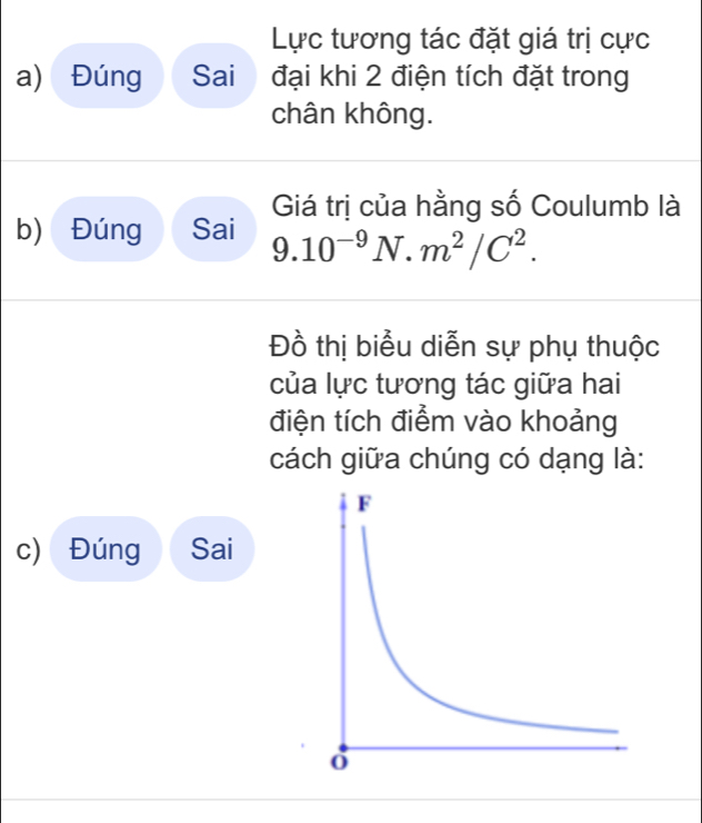 Lực tương tác đặt giá trị cực 
a) Đúng Sai đại khi 2 điện tích đặt trong 
chân không. 
Giá trị của hằng số Coulumb là 
b) Đúng Sai 9.10^(-9)N.m^2/C^2. 
Đồ thị biểu diễn sự phụ thuộc 
của lực tương tác giữa hai 
điện tích điểm vào khoảng 
cách giữa chúng có dạng là: 
c) Đúng Sai