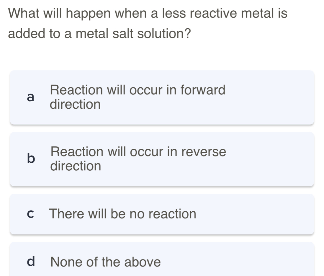 What will happen when a less reactive metal is
added to a metal salt solution?
Reaction will occur in forward
a
direction
b Reaction will occur in reverse
direction
c There will be no reaction
d None of the above