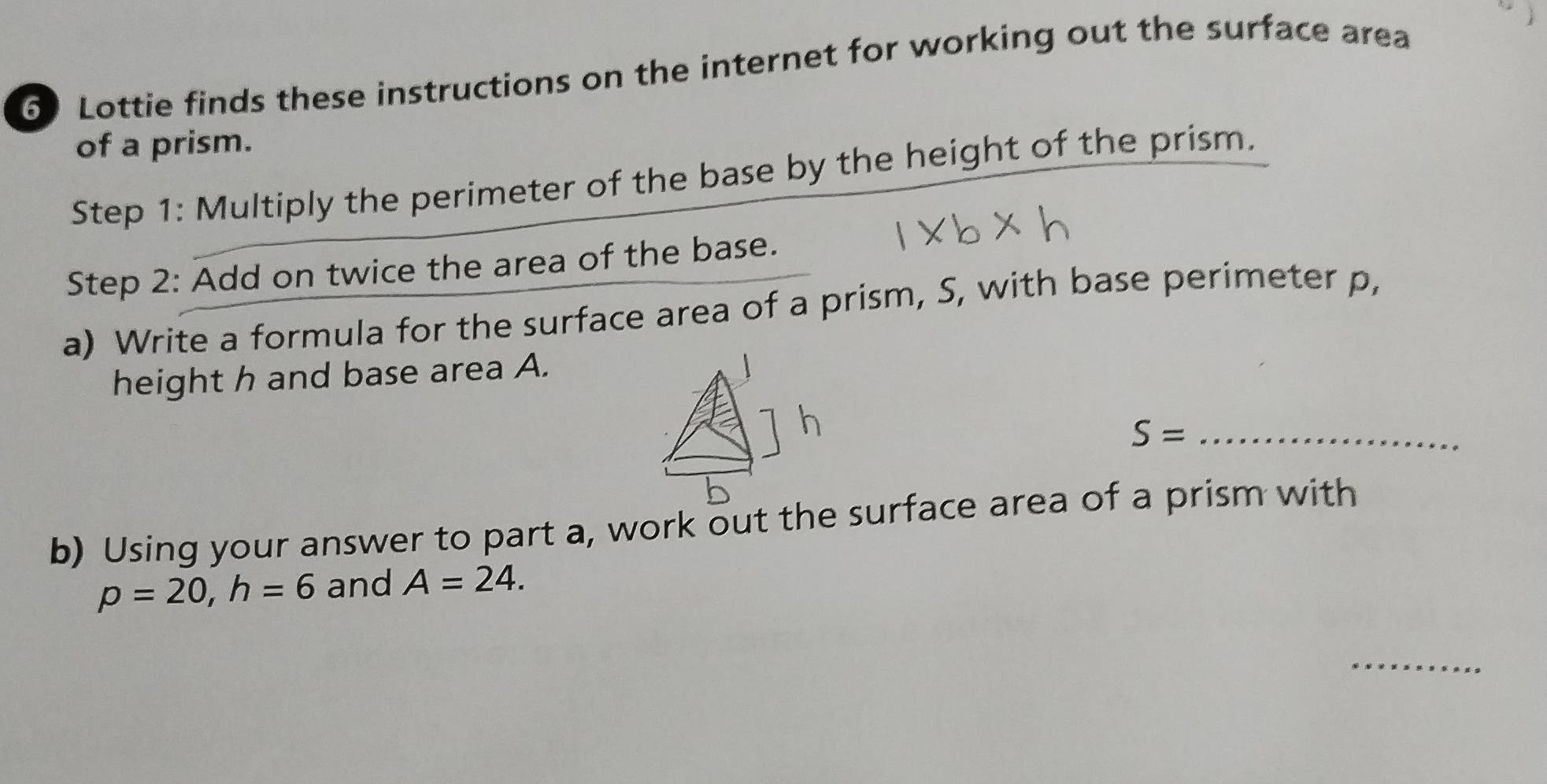 Lottie finds these instructions on the internet for working out the surface area 
of a prism. 
Step 1 : Multiply the perimeter of the base by the height of the prism. 
Step 2: Add on twice the area of the base. 
a) Write a formula for the surface area of a prism, S, with base perimeter p, 
height h and base area A.
S= _ 
b) Using your answer to part a, work out the surface area of a prism with
p=20, h=6 and A=24. 
_