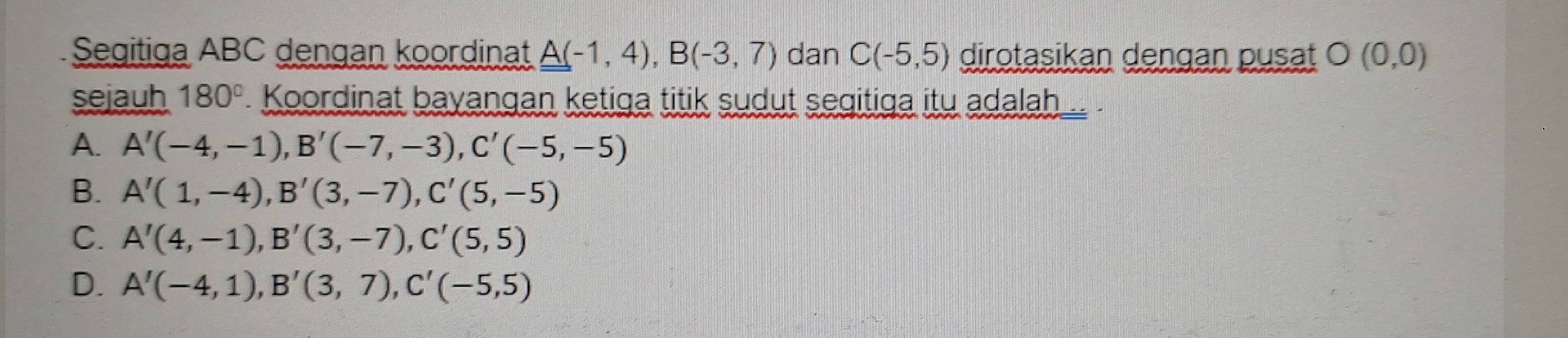 Segitiga ABC dengan koordinat A(-1,4), B(-3,7) dan C(-5,5) dirotasikan dengan pusat O(0,0)
sejauh 180° Koordinat bayangan ketiga titik sudut segitiga itu adalah
A. A'(-4,-1), B'(-7,-3), C'(-5,-5)
B. A'(1,-4), B'(3,-7), C'(5,-5)
C. A'(4,-1), B'(3,-7), C'(5,5)
D. A'(-4,1), B'(3,7), C'(-5,5)