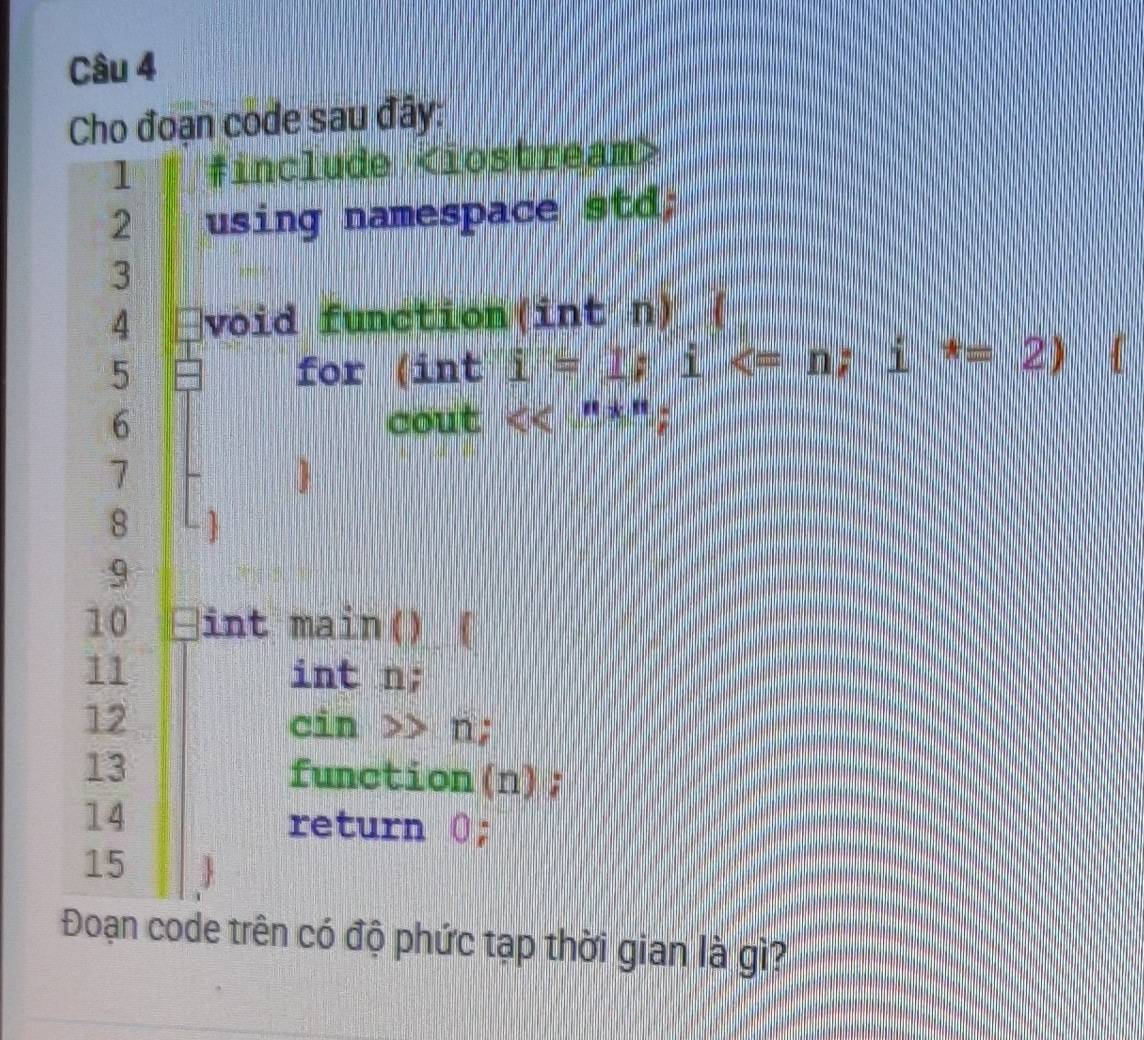 Cho đoạn code sau đây: 
1 finclude
2 using namespace std; 
3 
4 void function(int n) ( 
5 for inti=1; i ; i^*=2) 4 
6 cout <<^n*^n; 
7
8
9 
10 int main() ( 
11 int n; 
12 cin >> n; 
13 function(n); 
14 
return 0; 
15 
Đoạn code trên có độ phức tạp thời gian là gì?