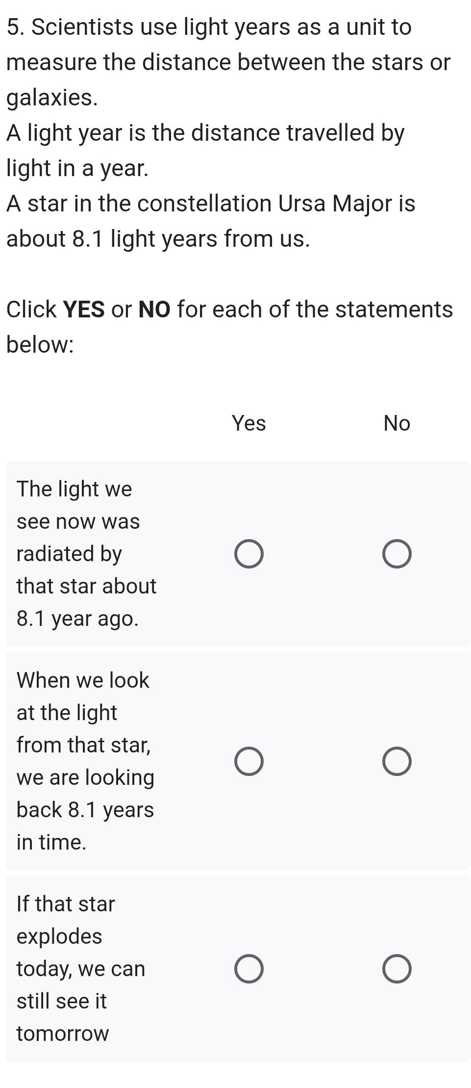 Scientists use light years as a unit to
measure the distance between the stars or
galaxies.
A light year is the distance travelled by
light in a year.
A star in the constellation Ursa Major is
about 8.1 light years from us.
Click YES or NO for each of the statements
below:
Yes No
The light we
see now was
radiated by
that star about
8.1 year ago.
When we look
at the light
from that star,
we are looking
back 8.1 years
in time.
If that star
explodes
today, we can
still see it
tomorrow