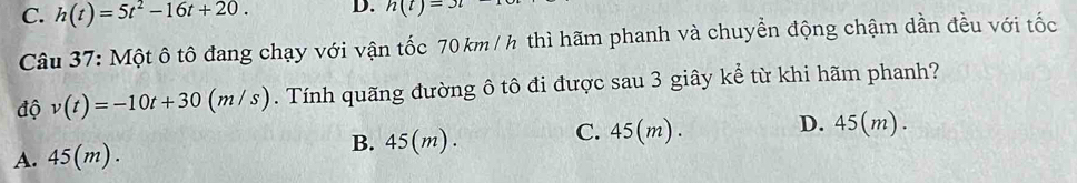 C. h(t)=5t^2-16t+20. D. h(t)=3t
Câu 37: Một ô tô đang chạy với vận tốc 70km / h thì hãm phanh và chuyển động chậm dần đều với tốc
độ v(t)=-10t+30 (m/s). Tính quãng đường ô tô đi được sau 3 giây kể từ khi hãm phanh?
A. 45(m ). B. 45(m). C. 45(m). D. 45(m).