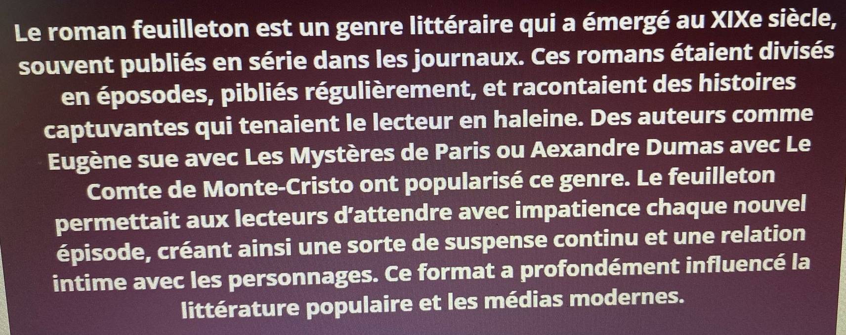 Le roman feuilleton est un genre littéraire qui a émergé au XIXe siècle, 
souvent publiés en série dans les journaux. Ces romans étaient divisés 
en éposodes, pibliés régulièrement, et racontaient des histoires 
captuvantes qui tenaient le lecteur en haleine. Des auteurs comme 
Eugène sue avec Les Mystères de Paris ou Aexandre Dumas avec Le 
Comte de Monte-Cristo ont popularisé ce genre. Le feuilleton 
permettait aux lecteurs d’attendre avec impatience chaque nouvel 
épisode, créant ainsi une sorte de suspense continu et une relation 
intime avec les personnages. Ce format a profondément influencé la 
littérature populaire et les médias modernes.