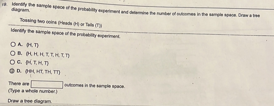 diagram.
19. Identify the sample space of the probability experiment and determine the number of outcomes in the sample space. Draw a tree
Tossing two coins (Heads (H) or Tails (T))
Identify the sample space of the probability experiment.
A.  H,T
B.  H,H,H,T,T,H,T,T
C.  H,T,H,T
D. HH,HT,TH,TT
There are □ outcomes in the sample space.
(Type a whole number.)
Draw a tree diagram.