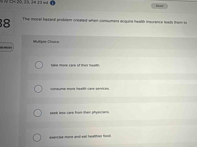 IV CH 20, 23, 24 23 ed ;
Saved
8 The moral hazard problem created when consumers acquire health insurance leads them to
Multiple Choice
0· 40· 01
take more care of their health.
consume more health care services.
seek less care from their physicians.
exercise more and eat healthier food.