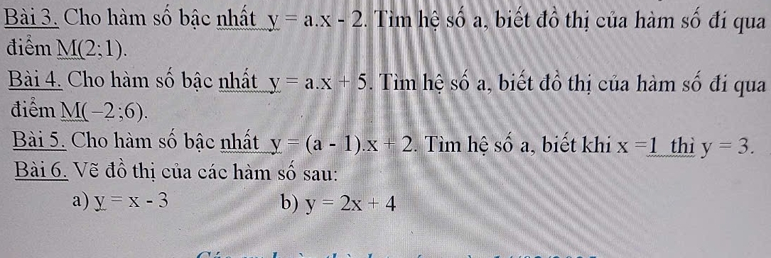 Cho hàm số bậc nhất y=a.x-2. Tìm hệ số a, biết đồ thị của hàm số đi qua 
điểm M(2;1). 
Bài 4. Cho hàm số bậc nhất y=a.x+5. Tìm hệ số a, biết đồ thị của hàm số đi qua 
điểm M(-2;6). 
Bài 5. Cho hàm số bậc nhất y=(a-1).x+2 Tìm hệ S ố a, biết khi x=1 thì y=3. 
Bài 6. Vẽ đồ thị của các hàm số sau: 
a) y=x-3 b) y=2x+4