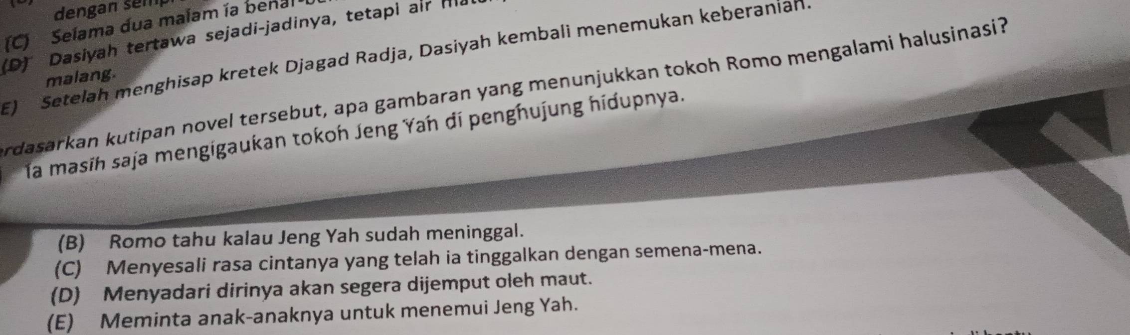 dengan sem
(C) Selama dua malam ía benal
(D) Dasiyah tertawa sejadi-jadinya, tetapi air m²
E) Setelah menghisap kretek Djagad Radja, Dasiyah kembali menemukan keberanian.
malang.
rdasarkan kutipan novel tersebut, apa gambaran yang menunjukkan tokoh Romo mengalami halusinasi?
la masih saja mengigaukan tokoh Jeng Yah dí penghujung hidupnya.
(B) Romo tahu kalau Jeng Yah sudah meninggal.
(C) Menyesali rasa cintanya yang telah ia tinggalkan dengan semena-mena.
(D) Menyadari dirinya akan segera dijemput oleh maut.
(E) Meminta anak-anaknya untuk menemui Jeng Yah.