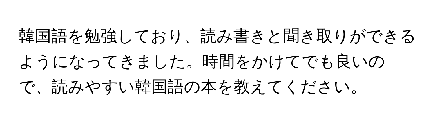 韓国語を勉強しており、読み書きと聞き取りができるようになってきました。時間をかけてでも良いので、読みやすい韓国語の本を教えてください。