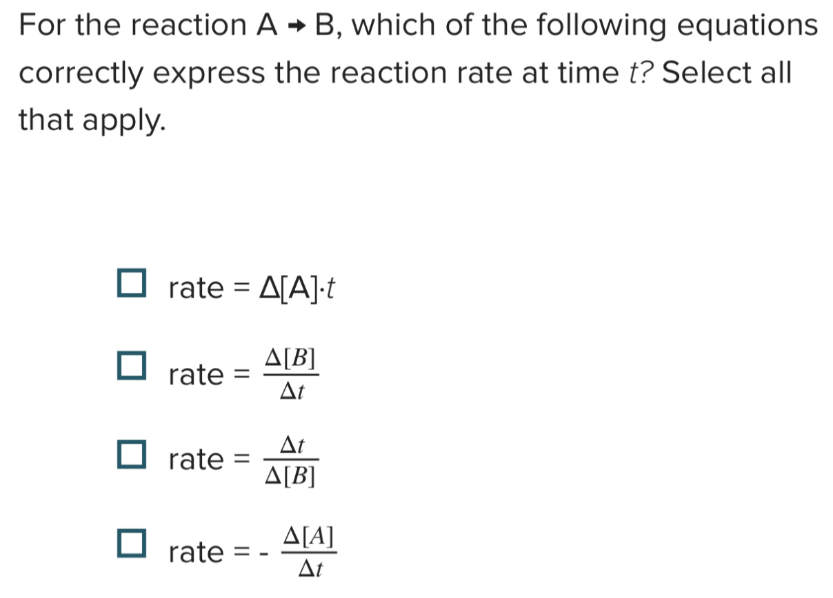 For the reaction Ato B , which of the following equations
correctly express the reaction rate at time t? Select all
that apply.
rate=△ [A]· t
rate= △ [B]/△ t 
rate= △ t/△ [B] 
rate=- △ [A]/△ t 