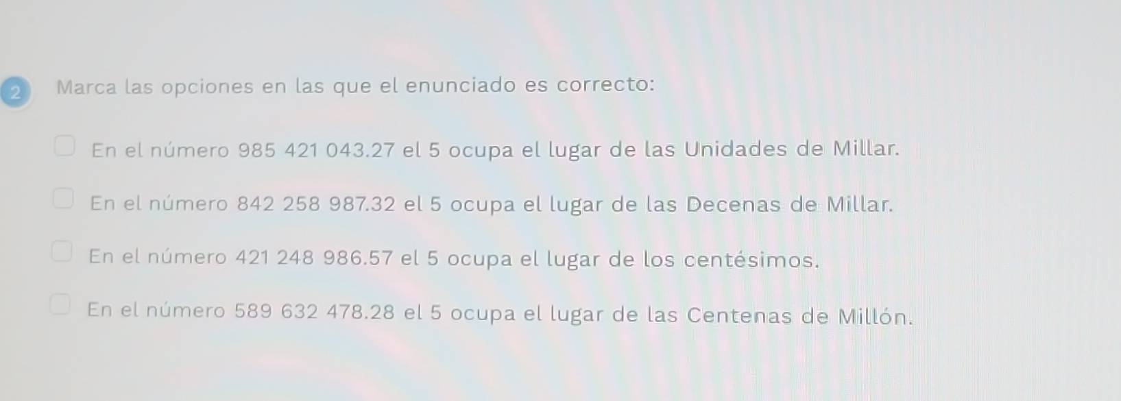 Marca las opciones en las que el enunciado es correcto:
En el número 985 421 043.27 el 5 ocupa el lugar de las Unidades de Millar.
En el número 842 258 987. 32 el 5 ocupa el lugar de las Decenas de Millar.
En el número 421 248 986.57 el 5 ocupa el lugar de los centésimos.
En el número 589 632 478. 28 el 5 ocupa el lugar de las Centenas de Millón.