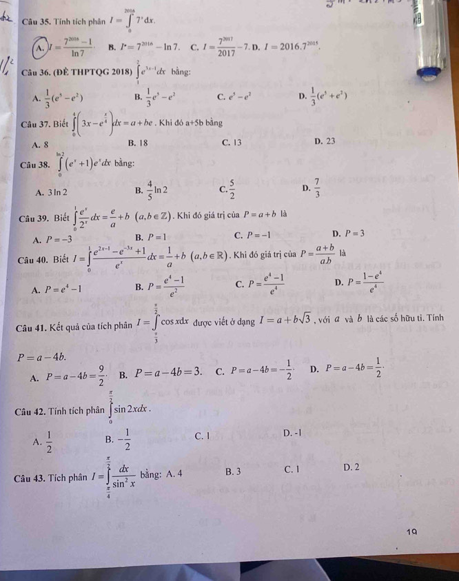 Tính tích phân I=∈tlimits _0^((2016)7^,)dx.
A. )I= (7^(2016)-1)/ln 7  B. I^(·)=7^(2016)-ln 7. C. I= 7^(2017)/2017 -7.D.I=2016.7^(2015).
Câu 36. (ĐÈ THPTQG 2018) ∈tlimits _1^(2e^3x-1)dx bằng:
A.  1/3 (e^5-e^2) B.  1/3 e^5-e^2 C. e^5-e^2 D.  1/3 (e^3+e^2)
Câu 37. Biết ∈tlimits _0^(4(3x-e^frac x)4)dx=a+be. Khi đó a+5b bàng
A. 8 B. 18 C. 13 D. 23
Câu 38. ∈tlimits _0^((ln 2)(e^x)+1)e^x dx bằng:
A. 3 ln 2 B.  4/5 ln 2 C.  5/2  D.  7/3 
Câu 39. Biết ∈tlimits _0^(1frac e^x)2^xdx= e/a +b(a,b∈ Z). Khi đó giá trị của P=a+b là
A. P=-3 B. P=1 C. P=-1 D. P=3
Câu 40. Biết I=∈tlimits _0^(1frac e^2x-1)-e^(-3x)+1e^xdx= 1/a +b(a,b∈ R). Khi đó giá trị của P= (a+b)/a.b  là
A. P=e^4-1 B. P= (e^4-1)/e^2  C. P= (e^4-1)/e^4  D. P= (1-e^4)/e^4 
Câu 41. Kết quả của tích phân I=∈tlimits _ π /3 ^ π /2 cos xdx được viết ở dạng I=a+bsqrt(3) , với a và b là các số hữu ti. Tính
P=a-4b.
A. P=a-4b= 9/2  B. P=a-4b=3. C. P=a-4b=- 1/2 · D. P=a-4b= 1/2 ·
Câu 42. Tính tích phân ∈tlimits _0^((frac π)2)sin 2xdx.
A.  1/2  B. - 1/2  C. I D. -1
Câu 43. Tích phân I=∈tlimits _ π /4 ^ π /2  dx/sin^2x  bằng: A. 4 B. 3 C. 1 D. 2
19