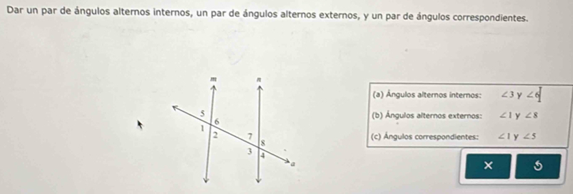 Dar un par de ángulos alternos internos, un par de ángulos alternos externos, y un par de ángulos correspondientes. 
(a) Ángulos alternos internos: ∠ 3 y ∠ 6
(b) Ángulos alternos externos: ∠ 1 y ∠ 8
(c) Ángulos correspondientes: ∠ 1 y ∠ 5
×