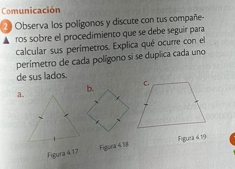 Comunicación 
20 Observa los polígonos y discute con tus compañe- 
ros sobre el procedimiento que se debe seguir para 
calcular sus perímetros. Explica qué ocurre con el 
perímetro de cada polígono si se duplica cada uno 
de sus lados. 
a. 
Figura 4.19 
Figura 4.17 Figura 4.18