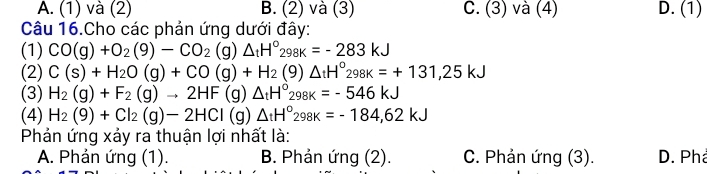 A. (1) và (2) B. (2) và (3) C. (3) và (4) D. (1)
Câu 16.Cho các phản ứng dưới đây:
(1) CO(g)+O_2(9)-CO_2(g)△ _tH°_298K=-283kJ
(2) C(s)+H_2O(g)+CO(g)+H_2(g)△ _tH°_298k=+131,25kJ
(3) H_2(g)+F_2(g)to 2HF(g)△ _tH°_298k=-546kJ
(4) H_2(9)+Cl_2(g)-2HCl(g)△ _tH°_298K=-184,62kJ
Phản ứng xảy ra thuận lợi nhất là:
A. Phản ứng (1). B. Phản ứng (2). C. Phản ứng (3). D. Phả