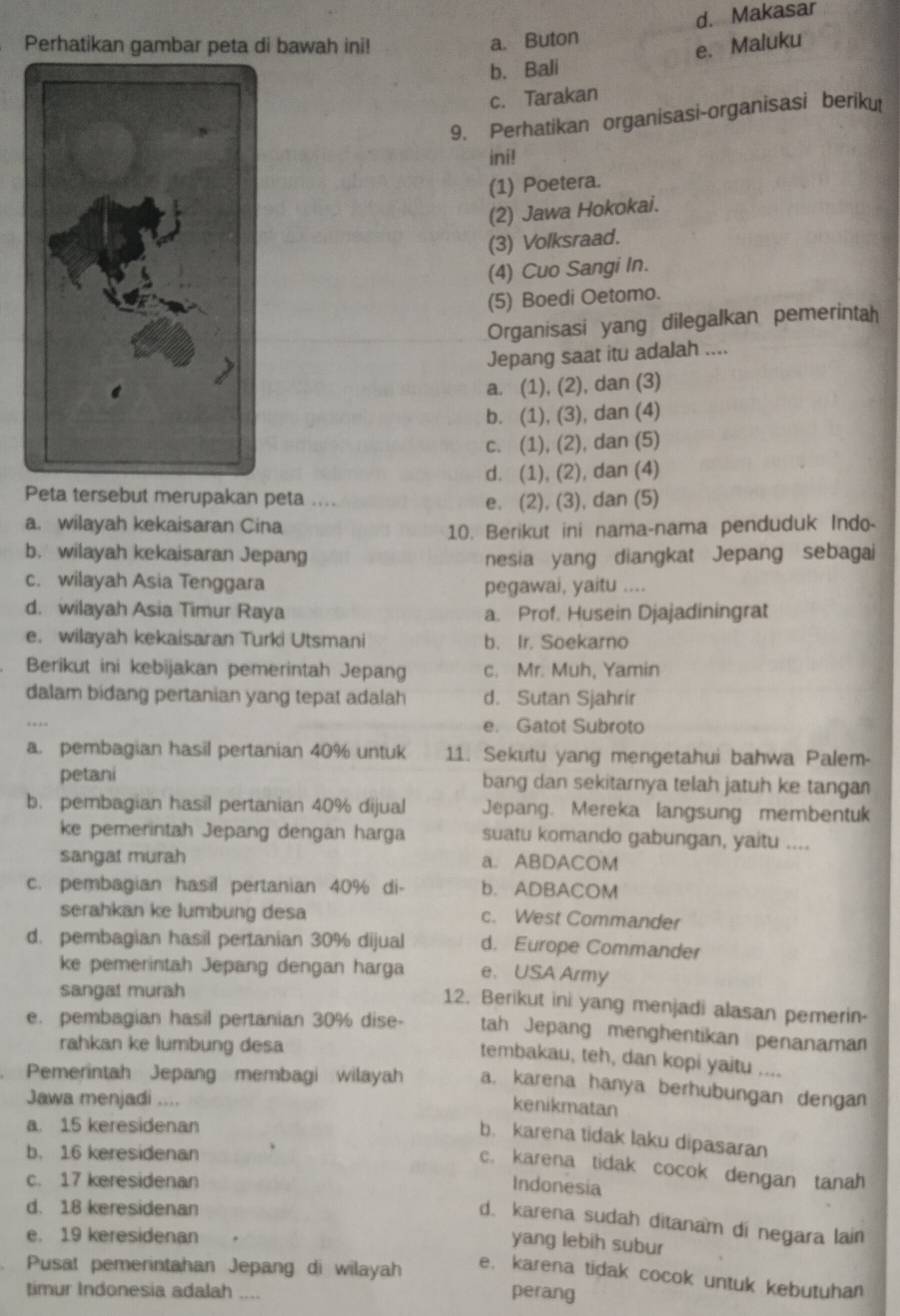 a. Buton d. Makasar
Perhatikan gambar peta di bawah ini! e. Maluku
b. Bali
c. Tarakan
9. Perhatikan organisasi-organisasi beriku
ini!
(1) Poetera.
(2) Jawa Hokokai.
(3) Volksraad.
(4) Cuo Sangi In.
(5) Boedi Oetomo.
Organisasi yang dilegalkan pemerintah
Jepang saat itu adalah ....
a. (1), (2), dan (3)
b. (1), (3), dan (4)
c. (1), (2), dan (5)
d. (1), (2), dan (4)
Peta tersebut merupakan peta ....
e. (2), (3), dan (5)
a. wilayah kekaisaran Cina
10. Berikut ini nama-nama penduduk Indo-
b. wilayah kekaisaran Jepang nesia yang diangkat Jepang sebagai
c. wilayah Asia Tenggara
pegawai, yaitu ....
d. wilayah Asia Timur Raya a. Prof. Husein Djajadiningrat
e. wilayah kekaisaran Turki Utsmani b. Ir. Soekarno
Berikut ini kebijakan pemerintah Jepang c. Mr. Muh, Yamin
dalam bidang pertanian yang tepat adalah d. Sutan Sjahrír
e. Gatot Subroto
a. pembagian hasil pertanian 40% untuk 11. Sekutu yang mengetahui bahwa Palem-
petani bang dan sekitarnya telah jatuh ke tangan
b. pembagian hasil pertanian 40% dijual Jepang. Mereka langsung membentuk
ke pemerintah Jepang dengan harga suatu komando gabungan, yaitu ....
sangat murah a. ABDACOM
c. pembagian hasil pertanian 40% di- b. ADBACOM
serahkan ke lumbung desa c. West Commander
d. pembagian hasil pertanian 30% dijual d. Europe Commander
ke pemerintah Jepang dengan harga e. USA Army
sangat murah
12. Berikut ini yang menjadi alasan pemerin-
e. pembagian hasil pertanian 30% dise- tah Jepang menghentikan penanaman
rahkan ke lumbung desa
tembakau, teh, dan kopi yaitu ....
. Pemerintah Jepang membagi wilayah a. karena hanya berhubungan dengan
Jawa menjadi ....
kenikmatan
a. 15 keresidenan
b. karena tidak laku dipasaran
b. 16 keresidenan
c. karena tidak cocok dengan tanah
c. 17 keresidenan
Indonesia
d. 18 keresidenan
d. karena sudah ditanam di negara lain
e. 19 keresidenan
yang lebih subur
Pusat pemerintahan Jepang di wilayah e. karena tidak cocok untuk kebutuhan
timur Indonesia adalah .... perang