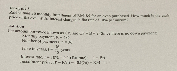 Example 5 
Zaleha paid 36 monthly installment of RM485 for an oven purchased. How much is the cash 
price of the oven if the interest charged is flat rate of 10% per annum? 
Solution 
Let amount borrowed known as CP, and CP=B= ? (Since there is no down payment) 
Monthly payment, R=485
Number of payments, n=36
Time in years, t= 36/12 years
Interest rate, r=10% =0.1 (flat rate); I=Brt
Installment price, IP=R(n)=485(36)=RM