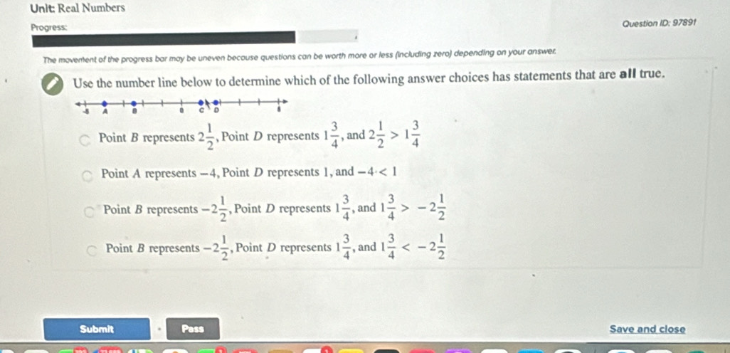 Real Numbers
Progress: Question ID: 97891
The movement of the progress bar may be uneven because questions can be worth more or less (including zero) depending on your answer.
I Use the number line below to determine which of the following answer choices has statements that are all true.
Point B represents 2 1/2  , Point D represents 1 3/4  , and 2 1/2 >1 3/4 
Point A represents -4, Point D represents 1, and -4<1</tex>
Point B represents -2 1/2  , Point D represents 1 3/4  , and 1 3/4 >-2 1/2 
Point B represents -2 1/2  ,Point D represents 1 3/4  , and 1 3/4 
Submit Pass Save and close