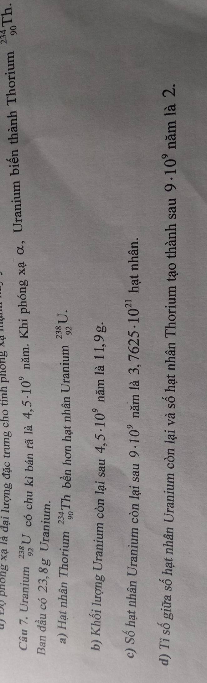 Độ phong xạ là đại lượng đặc trưng cho tính phống xã mận 
Câu 7. Uranium _(92)^(238)U có chu kì bán rã là 4,5· 10^9nam. Khi phóng xạ α, Uranium biến thành Thorium _(90)^(234)T 1. 
Ban đầu có 23,8g Uranium. 
a) Hạt nhân Thorium beginarrayr 234 90endarray Th bền hơn hạt nhân Uranium _(92)^(238)U. 
b) Khối lượng Uranium còn lại sau 4,5· 10^9 năm là 11,9 g. 
c) Số hạt nhân Uranium còn lại sau 9· 10^9 năm là 3,7625· 10^(21) hạt nhân. 
d) Tỉ số giữa số hạt nhân Uranium còn lại và số hạt nhân Thorium tạo thành sau 9· 10^9 năm là 2.