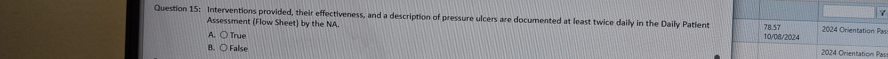 Interventions provided, their effectiveness, and a description of pressure ulcers are documented at least twice daily in the Daily Patient 2024 Orientation Pas
78.57
Assessment (Flow Sheet) by the NA. 10/08/2024
A. ○ True
B. ○ False 2024 Orientation Pas