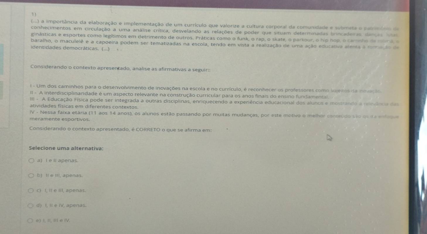 (...) a importância da elaboração e implementação de um currículo que valorize a cultura corporal da comunidade e submeta o património de
conhecimentos em circulação a uma análise crítica, desvelando as relações de poder que situam determinadas brincadeiras, danças, lutas
ginásticas e esportes como legítimos em detrimento de outros. Práticas como o funk, o rap, o skate, o parkour, o hip hop, o carrinho de rolmã, o
baralho, o maculelê e a capoeira podem ser tematizadas na escola, tendo em vista a realização de uma ação educativa atenta à rommeção de
identidades democráticas. (...)
Considerando o contexto apresentado, analise as afirmativas a seguir::
I - Um dos caminhos para o desenvolvimento de inovações na escola e no currículo, é reconhecer os professores como sujeitos da inovação
II - A interdisciplinaridade é um aspecto relevante na construção curricular para os anos finais do ensino fundamental.
III - A Educação Física pode ser integrada a outras disciplinas, enriquecendo a experiência educacional dos alunos e mostrando a relevência das
atividades físicas em diferentes contextos.
IV - Nessa faixa etária (11 aos 14 anos), os alunos estão passando por muitas mudanças, por este motivo o melhor conteúdo são os da enfoque
meramente esportivos.
Considerando o contexto apresentado, é CORRETO o que se afirma em:
Selecione uma alternativa:
a) I e ll apenas.
b) Il e III, apenas.
c) I, I e III, apenas.
d) I, II e IV, apenas.
e) I, II, III e IV.