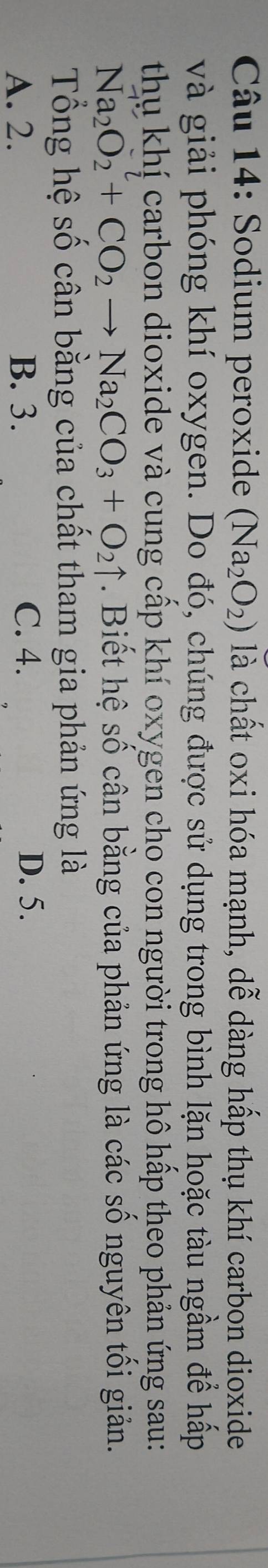 Sodium peroxide (Na_2O_2) là chất oxi hóa mạnh, dễ dàng hấp thụ khí carbon dioxide
và giải phóng khí oxygen. Do đó, chúng được sử dụng trong bình lặn hoặc tàu ngầm để hấp
thụ khí carbon dioxide và cung cấp khí oxygen cho con người trong hô hấp theo phản ứng sau:
Na_2O_2+CO_2to Na_2CO_3+O_2uparrow. Biết hệ số cân bằng của phản ứng là các số nguyên tối giản.
Tổng hệ số cân bằng của chất tham gia phản ứng là
A. 2. B. 3. C. 4.
D. 5.