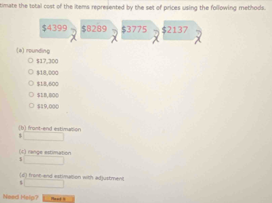 timate the total cost of the items represented by the set of prices using the following methods.
$4399 $8289 $3775 $2137
(a) rounding
$17,300
$18,000
$18,600
$18,800
$19,000
(b) front-end estimation
$ □
(c) range estimation
$ □
(d) front-end estimation with adjustment 
□ 
Need Help? Read II