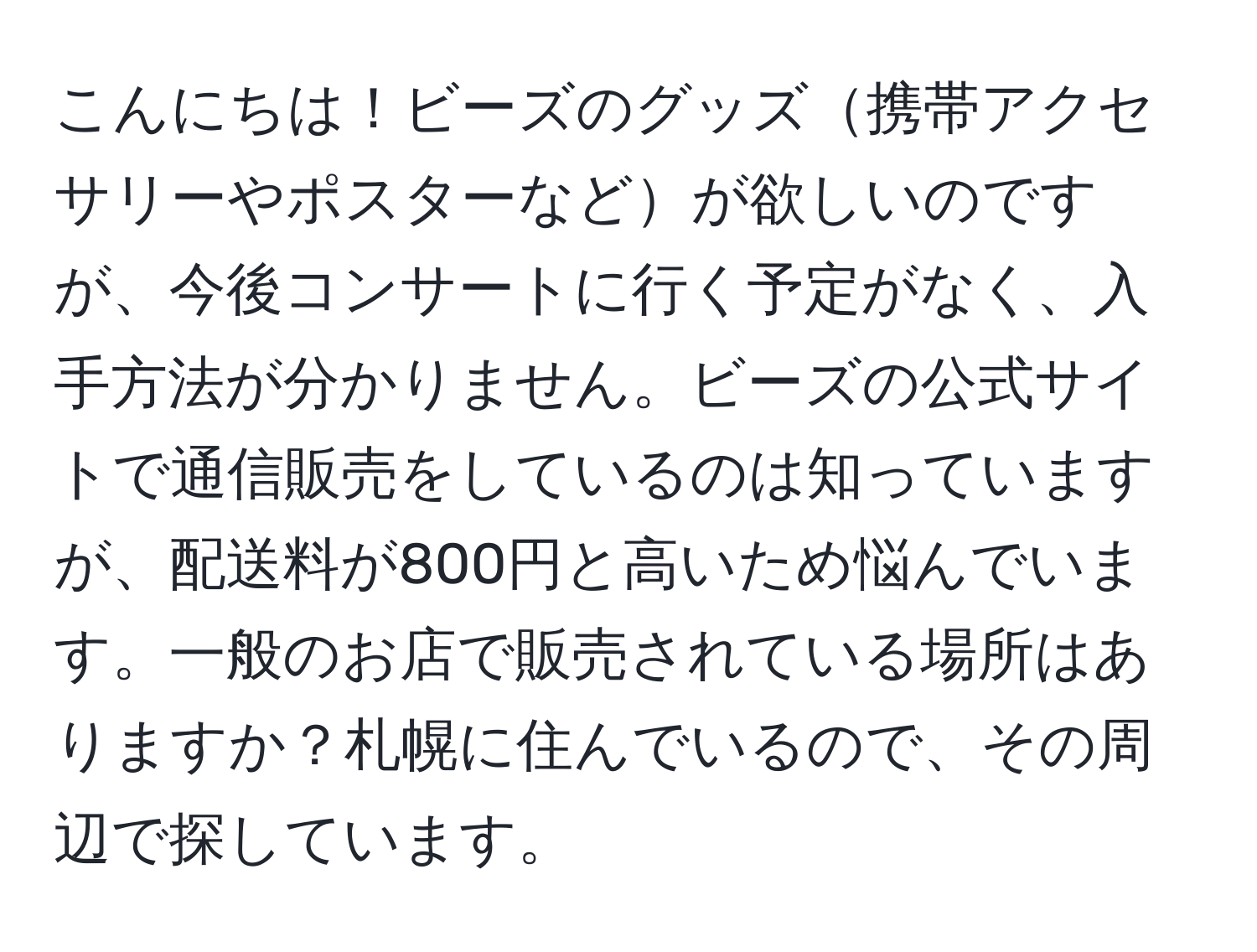 こんにちは！ビーズのグッズ携帯アクセサリーやポスターなどが欲しいのですが、今後コンサートに行く予定がなく、入手方法が分かりません。ビーズの公式サイトで通信販売をしているのは知っていますが、配送料が800円と高いため悩んでいます。一般のお店で販売されている場所はありますか？札幌に住んでいるので、その周辺で探しています。