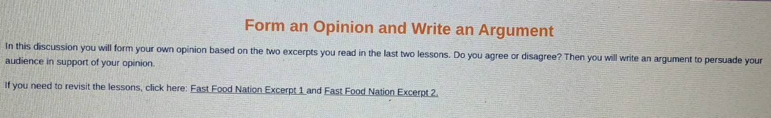 Form an Opinion and Write an Argument 
In this discussion you will form your own opinion based on the two excerpts you read in the last two lessons. Do you agree or disagree? Then you will write an argument to persuade your 
audience in support of your opinion. 
If you need to revisit the lessons, click here: Fast Food Nation Excerpt 1 and Fast Food Nation Excerpt 2.