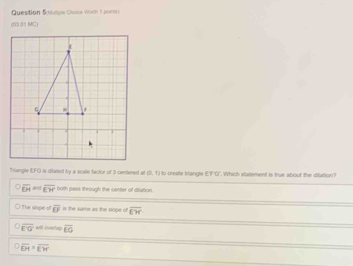 Question 5(Musiple Choice Worth 1 points)
(03.01 MC)
Triangle EFG is dilated by a scale factor of 3 centered at (0,1) to create triangle E'F'G'. Which statement is true about the dilation?
overline EH and overline E'H' both pass through the center of dilation.
The slope of overline EF is the same as the slope of overline E'H'
overline E'G' will overlap overline EG
overline EH≌ overline E'H'