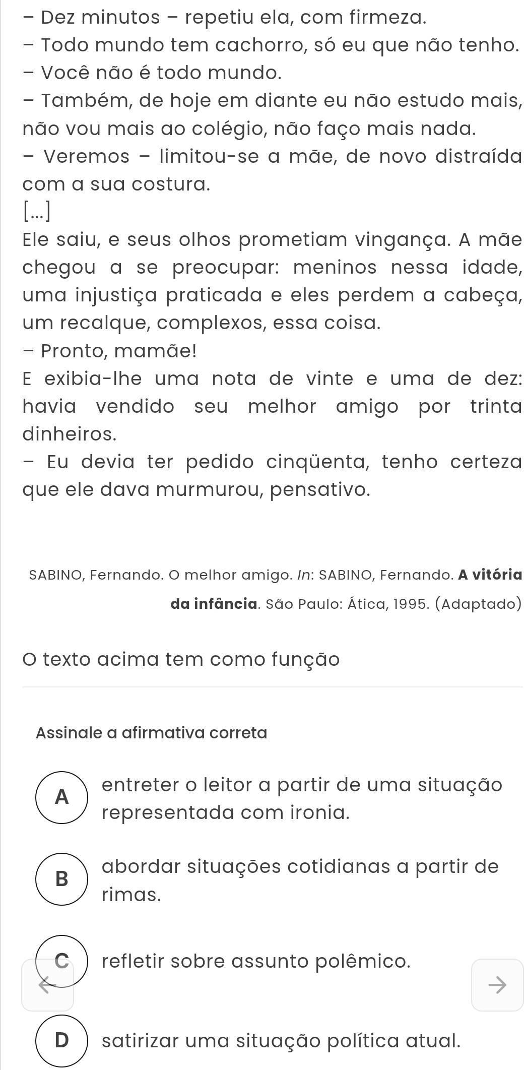 Dez minutos - repetiu ela, com firmeza.
- Todo mundo tem cachorro, só eu que não tenho.
- Você não é todo mundo.
- Também, de hoje em diante eu não estudo mais,
não vou mais ao colégio, não faço mais nada.
- Veremos - limitou-se a mãe, de novo distraída
com a sua costura.
[...]
Ele saiu, e seus olhos prometiam vingança. A mãe
chegou a se preocupar: meninos nessa idade,
uma injustiça praticada e eles perdem a cabeça,
um recalque, complexos, essa coisa.
- Pronto, mamãe!
E exibia-lhe uma nota de vinte e uma de dez:
havia vendido seu melhor amigo por trinta 
dinheiros.
- Eu devia ter pedido cinqüenta, tenho certeza
que ele dava murmurou, pensativo.
SABINO, Fernando. O melhor amigo. In: SABINO, Fernando. A vitória
da infância. São Paulo: Ática, 1995. (Adaptado)
O texto acima tem como função
Assinale a afirmativa correta
A entreter o leitor a partir de uma situação
representada com ironia.
B abordar situações cotidianas a partir de
rimas.
C ) refletir sobre assunto polêmico.
D ) satirizar uma situação política atual.