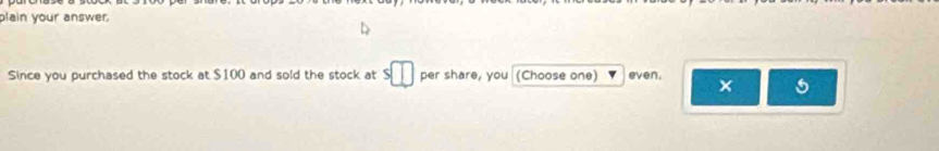 plain your answer. 
Since you purchased the stock at $100 and sold the stock at s□ per share, you (Choose one) even. × 5