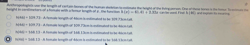 Anthropologists use the length of certain bones of the human skeleton to estimate the height of the living person. One of these bones is the femur. To estimate the
height in centimeters of a female with a femur length of x , the function h(x)=61.41+2.32x can be used. Find h(46) and explain its meaning.
h(46)=109.73-Af A female length of 46cm is estimated to be 109.73cm tall.
h(46)=109.73-Af A female length of 109.73cm is estimated to be 46cm tall.
h(46)=168.13-A female length of 168.13cm is estimated to be 46cm tall.
h(46)=168.13-A female length of 46cm is estimated to be 168.13cm tall.