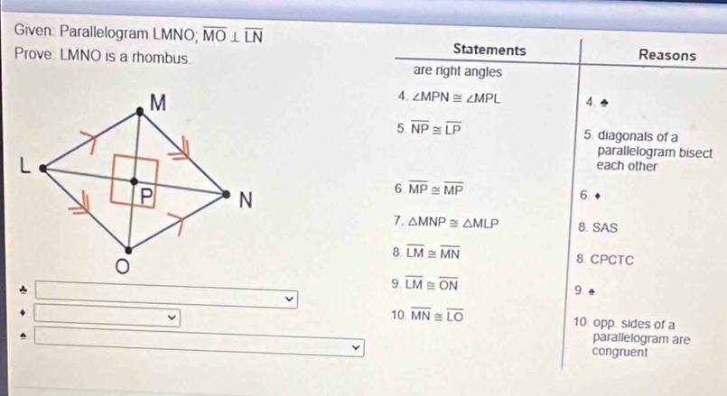 Given: Parallelogram LMNO; overline MO⊥ overline LN
Prove: LMNO is a rhombus. 
Statements Reasons 
are right angles 
4. ∠ MPN≌ ∠ MPL 4. 
5 overline NP≌ overline LP 5. diagonals of a 
parallelogram bisect 
each other 
6 overline MP≌ overline MP
6 
7. △ MNP≌ △ MLP 8.SAS 
8 overline LM≌ overline MN
8. CPCTC 
9. overline LM≌ overline ON
9 
10 overline MN≌ overline LO 10 opp. sides of a 
parallelogram are 
congruent