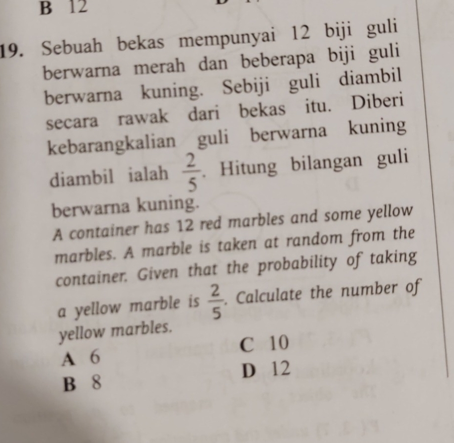 B 12
19. Sebuah bekas mempunyai 12 biji guli
berwarna merah dan beberapa biji guli
berwarna kuning. Sebiji guli diambil
secara rawak dari bekas itu. Diberi
kebarangkalian guli berwarna kuning
diambil ialah  2/5 . Hitung bilangan guli
berwarna kuning.
A container has 12 red marbles and some yellow
marbles. A marble is taken at random from the
container. Given that the probability of taking
a yellow marble is  2/5 . Calculate the number of
yellow marbles.
C 10
A 6
D 12
B 8