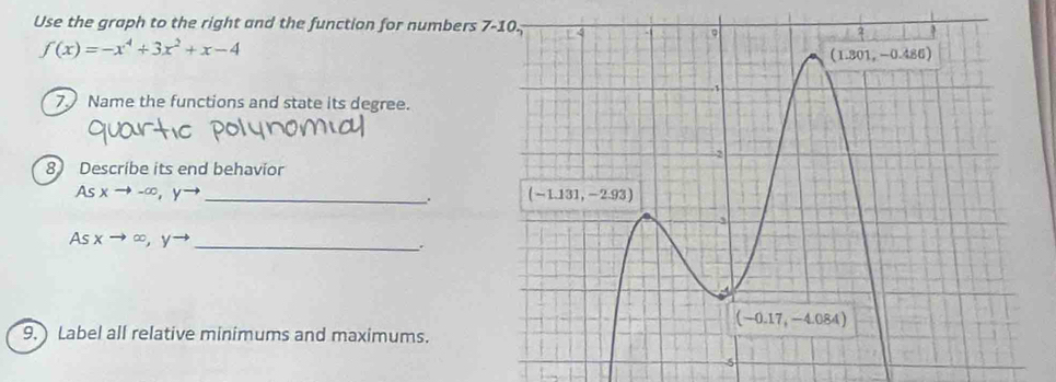 Use the graph to the right and the function for numbers
f(x)=-x^4+3x^2+x-4
7. Name the functions and state its degree.
8 Describe its end behavior
As xto -∈fty ,yto _
_ (sxto ∈fty ,yto.
9. ) Label all relative minimums and maximums.