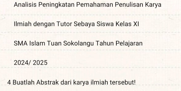 Analisis Peningkatan Pemahaman Penulisan Karya 
Ilmiah dengan Tutor Sebaya Siswa Kelas XI 
SMA Islam Tuan Sokolangu Tahun Pelajaran 
2024/ 2025 
4 Buatlah Abstrak dari karya ilmiah tersebut!