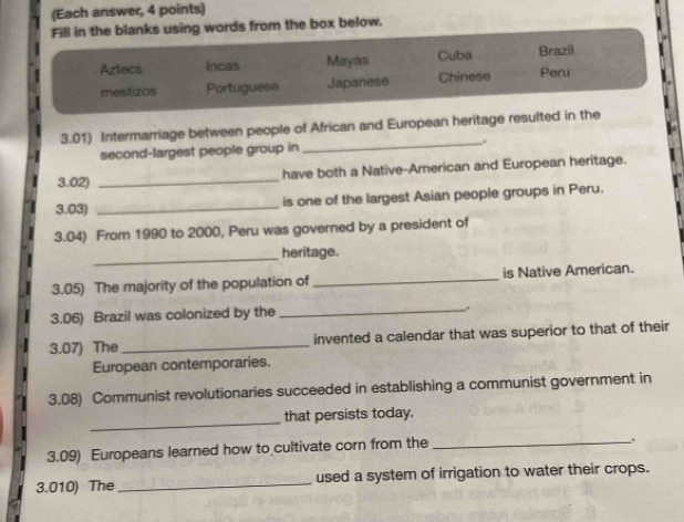 (Each answer, 4 points) 
Fill in the blanks using words from the box below. 
Aztecs Incas Mayas Cuba Brazil 
mestizos Portuguese Japanese Chinese Peru 
3.01) Intermarriage between people of African and European heritage resulted in the 
second-largest people group in _. 
3.02) _have both a Native-American and European heritage. 
3.03) _is one of the largest Asian people groups in Peru. 
3.04) From 1990 to 2000, Peru was governed by a president of 
_heritage. 
3.05) The majority of the population of_ is Native American. 
3.06) Brazil was colonized by the _. 
3.07) The _invented a calendar that was superior to that of their 
European contemporaries. 
3.08) Communist revolutionaries succeeded in establishing a communist government in 
_ 
that persists today. 
3.09) Europeans learned how to cultivate corn from the 
_. 
3.010) The_ used a system of irrigation to water their crops.