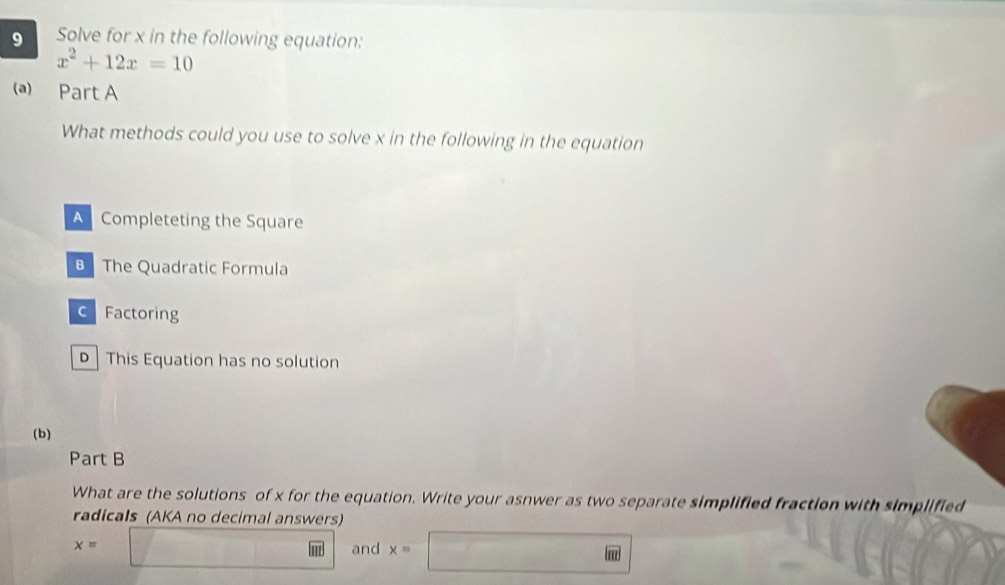 Solve for x in the following equation:
x^2+12x=10
(a) Part A
What methods could you use to solve x in the following in the equation
A Completeting the Square
The Quadratic Formula
c Factoring
This Equation has no solution
(b)
Part B
What are the solutions of x for the equation. Write your asnwer as two separate simplified fraction with simplified
radicals (AKA no decimal answers)
x=□ and x=□