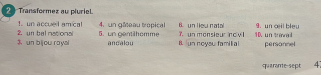 Transformez au pluriel. 
1. un accueil amical 4. un gâteau tropical 6. un lieu natal 9. un œil bleu 
2. un bal national 5. un gentilhomme 7. un monsieur incivil 10. un travail 
3. un bijou royal andalou 8. un noyau familial personnel 
quarante-sept 4