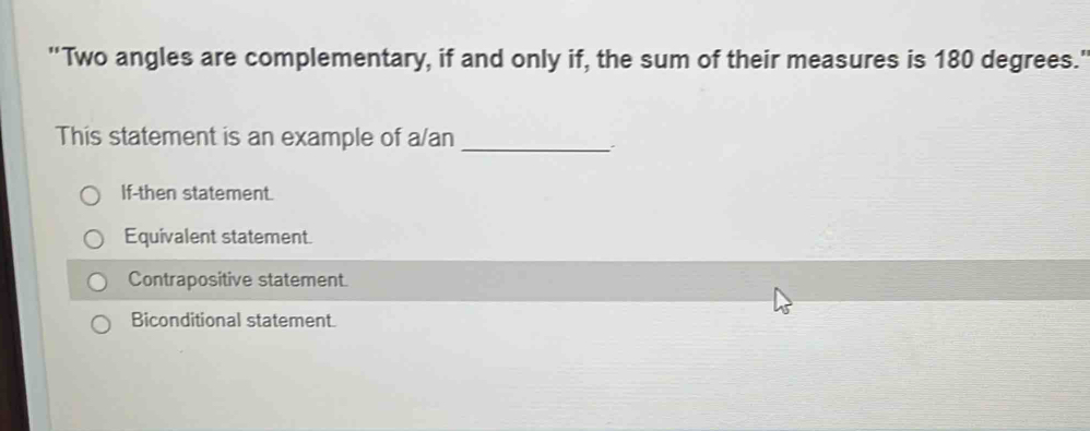 'Two angles are complementary, if and only if, the sum of their measures is 180 degrees."
This statement is an example of a/an_
If-then statement.
Equivalent statement.
Contrapositive statement.
Biconditional statement.