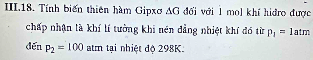 II.18. Tính biến thiên hàm Gipxơ △ G đối với 1 mol khí hiđro được 
chấp nhận là khí lí tưởng khi nén đẳng nhiệt khí đó từ p_1=1 atm 
đến p_2=100 atm tại nhiệt độ 298K.